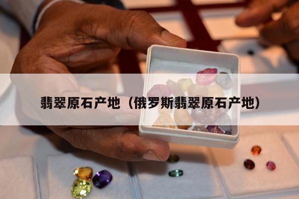 翡翠原石产地（俄罗斯翡翠原石产地）