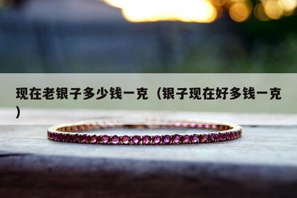 现在老银子多少钱一克（银子现在好多钱一克）