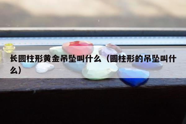 长圆柱形黄金吊坠叫什么（圆柱形的吊坠叫什么）