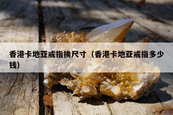 香港卡地亚戒指换尺寸（香港卡地亚戒指多少钱）