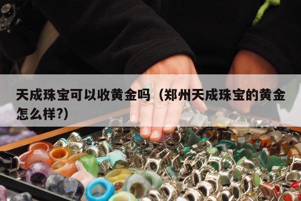 天成珠宝可以收黄金吗（郑州天成珠宝的黄金怎么样?）