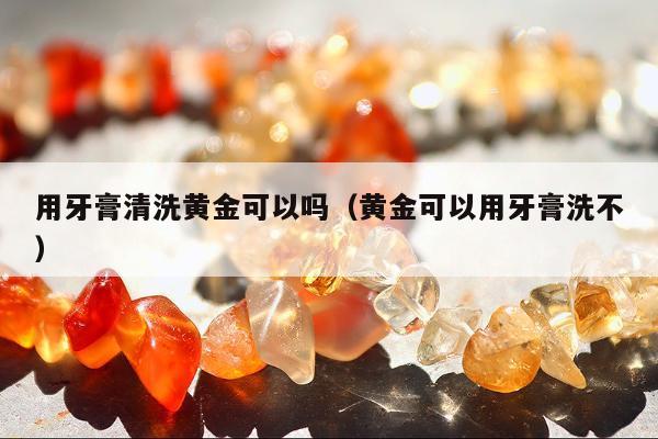 用牙膏清洗黄金可以吗（黄金可以用牙膏洗不）