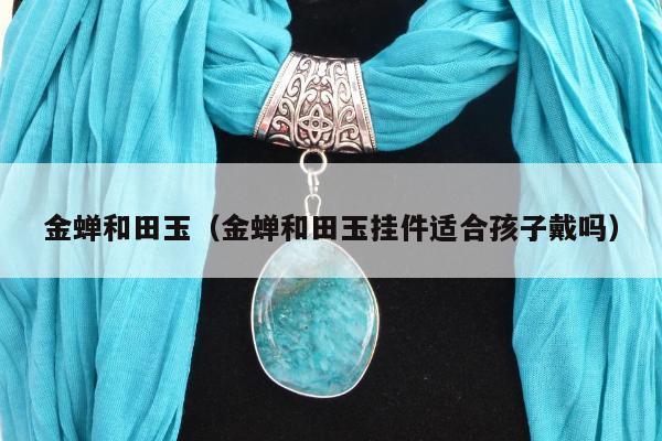 金蝉和田玉（金蝉和田玉挂件适合孩子戴吗）