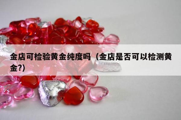 金店可检验黄金纯度吗（金店是否可以检测黄金?）