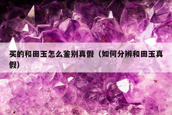 买的和田玉怎么鉴别真假（如何分辨和田玉真假）