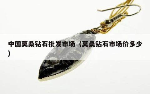 中国莫桑钻石批发市场（莫桑钻石市场价多少）