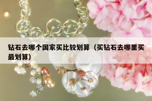 钻石去哪个国家买比较划算（买钻石去哪里买最划算）