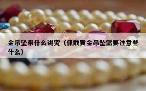 金吊坠带什么讲究（佩戴黄金吊坠需要注意些什么）