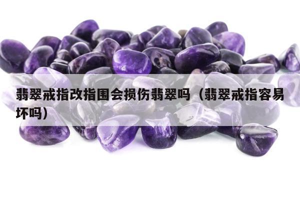 翡翠戒指改指围会损伤翡翠吗（翡翠戒指容易坏吗）