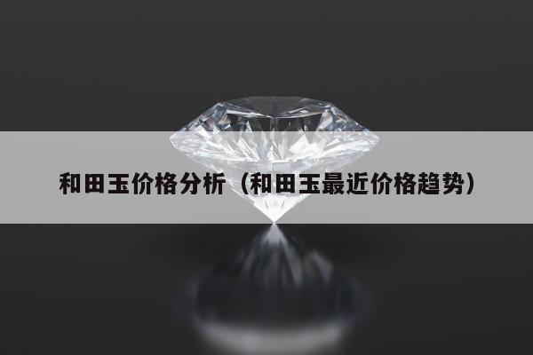 和田玉价格分析（和田玉最近价格趋势）