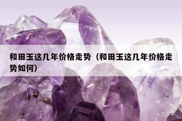 和田玉这几年价格走势（和田玉这几年价格走势如何）