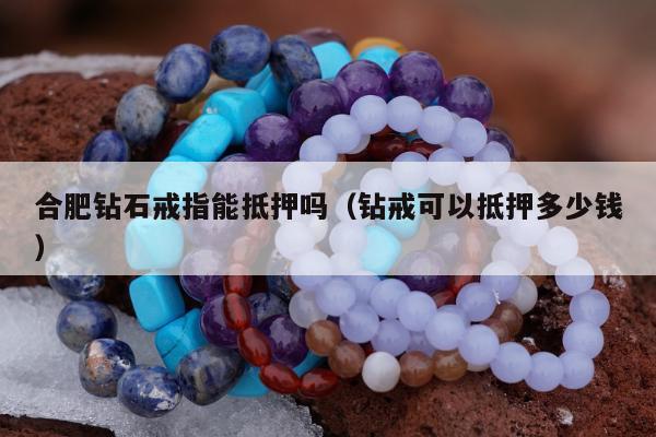 合肥钻石戒指能抵押吗（钻戒可以抵押多少钱）