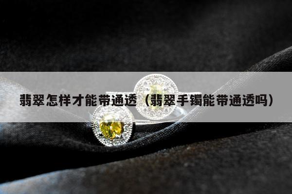 翡翠怎样才能带通透（翡翠手镯能带通透吗）