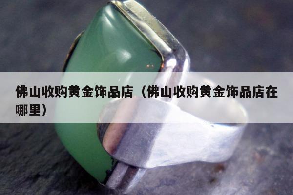 佛山收购黄金饰品店（佛山收购黄金饰品店在哪里）