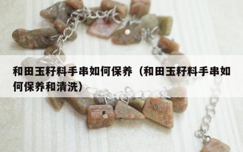 和田玉籽料手串如何保养（和田玉籽料手串如何保养和清洗）
