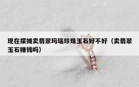 现在摆摊卖翡翠玛瑙珍珠玉石好不好（卖翡翠玉石赚钱吗）