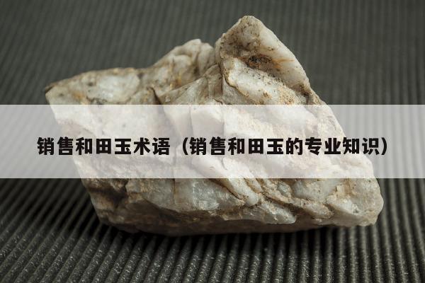 销售和田玉术语（销售和田玉的专业知识）