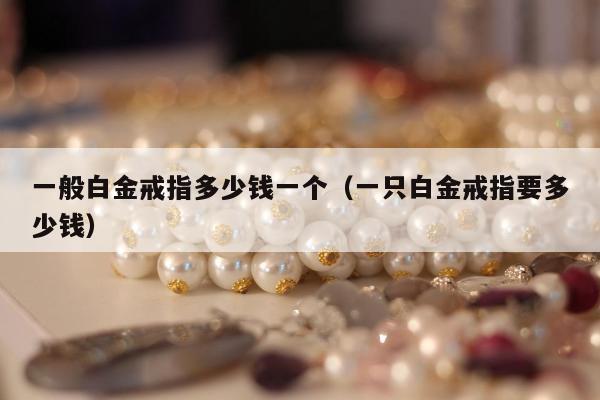 一般白金戒指多少钱一个（一只白金戒指要多少钱）