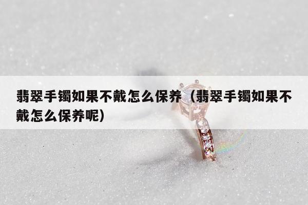 翡翠手镯如果不戴怎么保养（翡翠手镯如果不戴怎么保养呢）