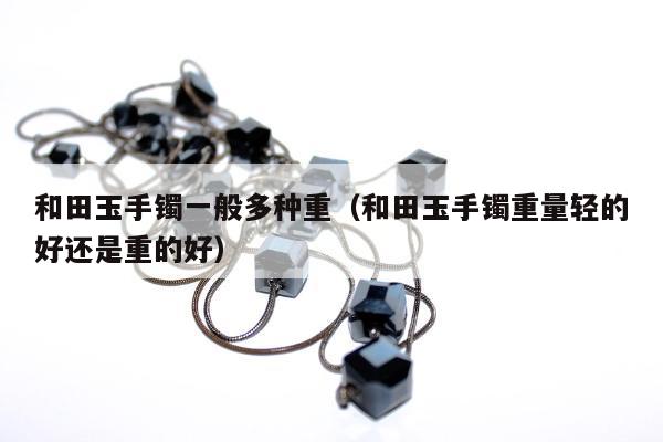 和田玉手镯一般多种重（和田玉手镯重量轻的好还是重的好）