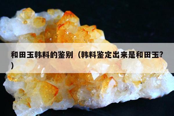 和田玉韩料的鉴别（韩料鉴定出来是和田玉?）