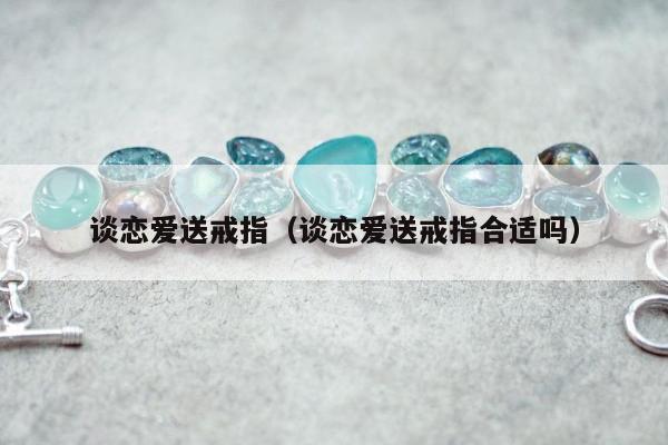 谈恋爱送戒指（谈恋爱送戒指合适吗）