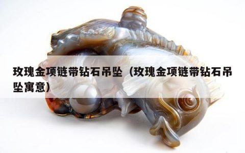 玫瑰金项链带钻石吊坠（玫瑰金项链带钻石吊坠寓意）