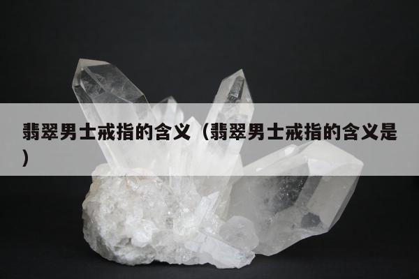 翡翠男士戒指的含义（翡翠男士戒指的含义是）