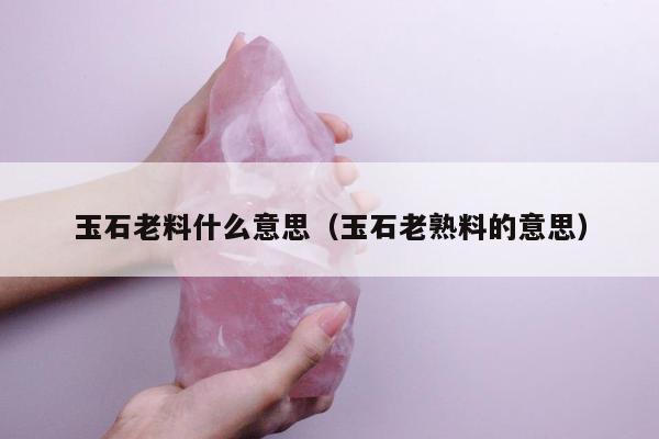 玉石老料什么意思（玉石老熟料的意思）