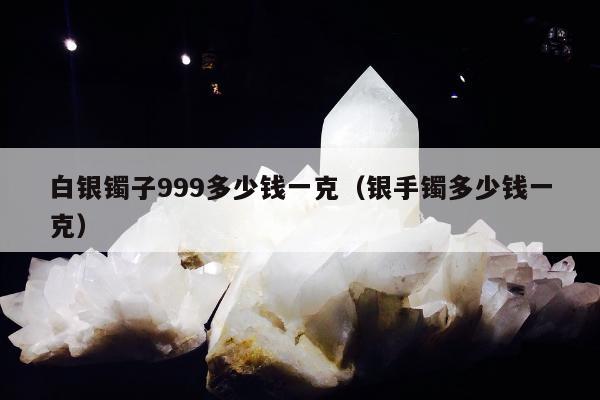 白银镯子999多少钱一克（银手镯多少钱一克）