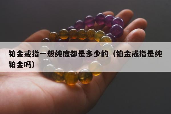 铂金戒指一般纯度都是多少的（铂金戒指是纯铂金吗）