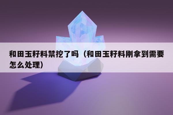 和田玉籽料禁挖了吗（和田玉籽料刚拿到需要怎么处理）