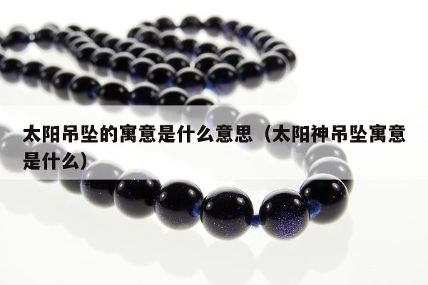 太阳吊坠的寓意是什么意思（太阳神吊坠寓意是什么）