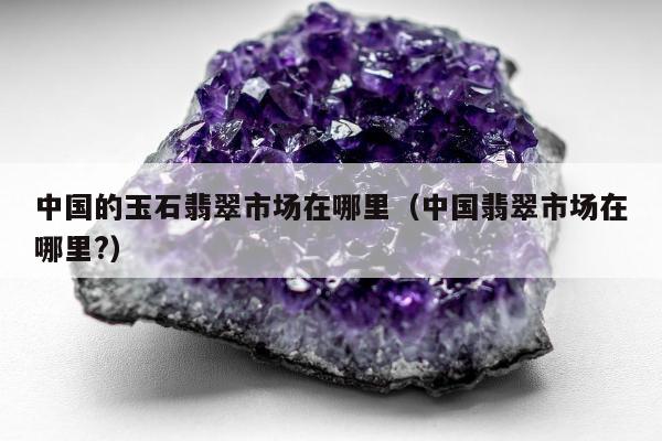 中国的玉石翡翠市场在哪里（中国翡翠市场在哪里?）