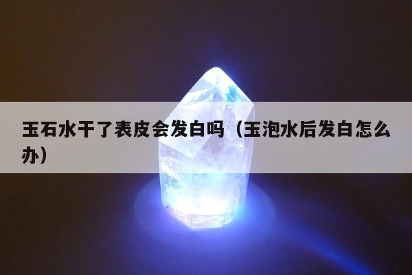 玉石水干了表皮会发白吗（玉泡水后发白怎么办）