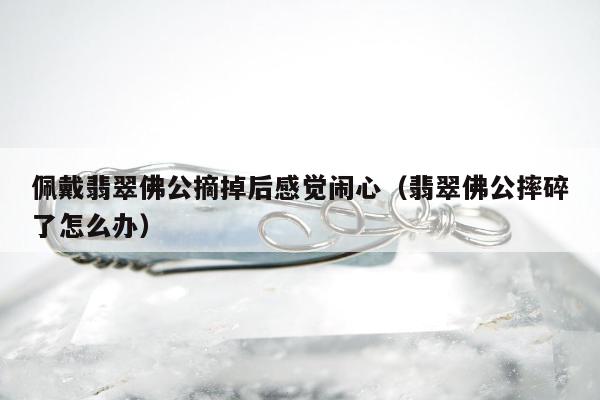 佩戴翡翠佛公摘掉后感觉闹心（翡翠佛公摔碎了怎么办）