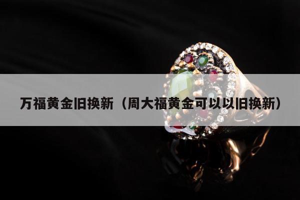 万福黄金旧换新（周大福黄金可以以旧换新）