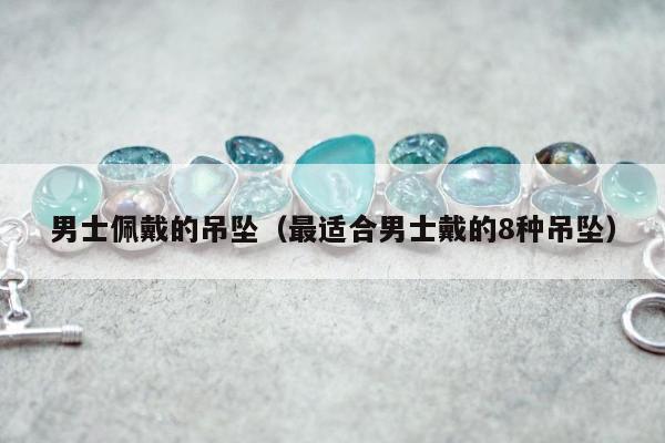 男士佩戴的吊坠（最适合男士戴的8种吊坠）