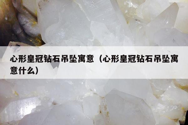 心形皇冠钻石吊坠寓意（心形皇冠钻石吊坠寓意什么）