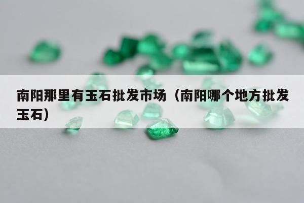 南阳那里有玉石批发市场（南阳哪个地方批发玉石）