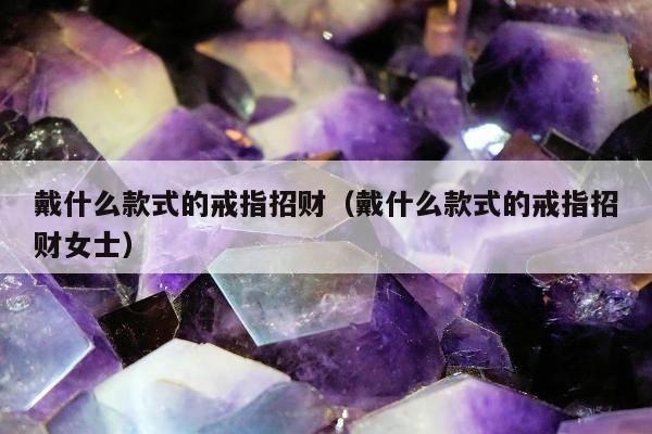 戴什么款式的戒指招财（戴什么款式的戒指招财女士）