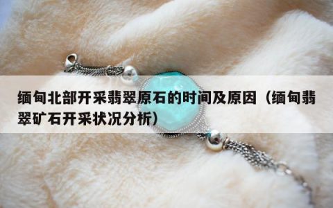 缅甸北部开采翡翠原石的时间及原因（缅甸翡翠矿石开采状况分析）