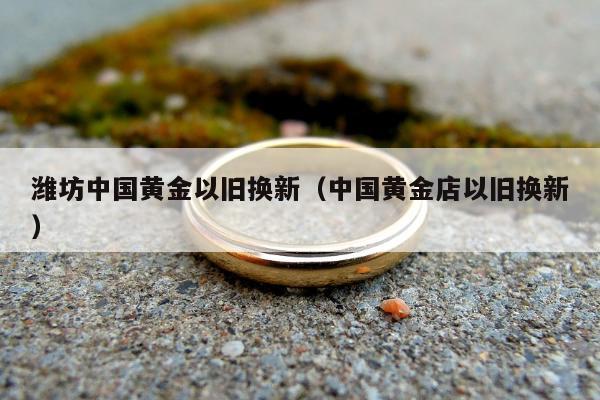 潍坊中国黄金以旧换新（中国黄金店以旧换新）