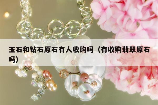 玉石和钻石原石有人收购吗（有收购翡翠原石吗）