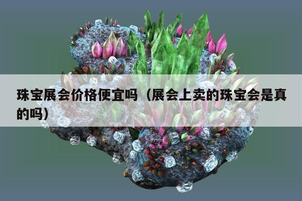 珠宝展会价格便宜吗（展会上卖的珠宝会是真的吗）