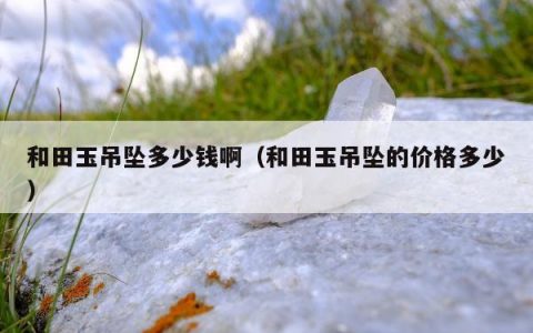 和田玉吊坠多少钱啊（和田玉吊坠的价格多少）