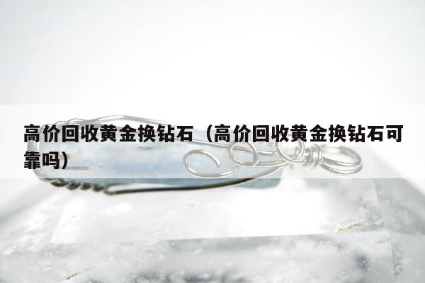 高价回收黄金换钻石（高价回收黄金换钻石可靠吗）