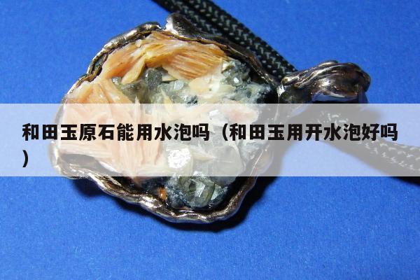 和田玉原石能用水泡吗（和田玉用开水泡好吗）