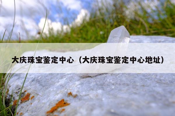 大庆珠宝鉴定中心（大庆珠宝鉴定中心地址）