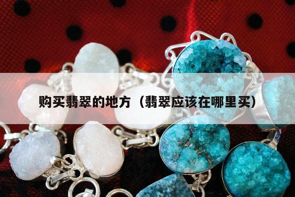 购买翡翠的地方（翡翠应该在哪里买）